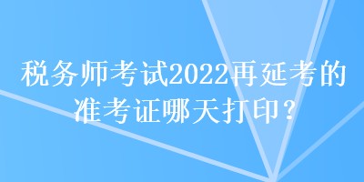 税务师考试2022再延考的准考证哪天打印？