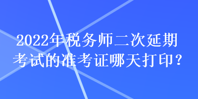 2022年税务师二次延期考试的准考证哪天打印？