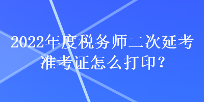 2022年度税务师二次延考准考证怎么打印？