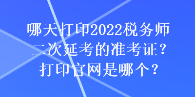 哪天打印2022税务师二次延考的准考证？打印官网是哪个？