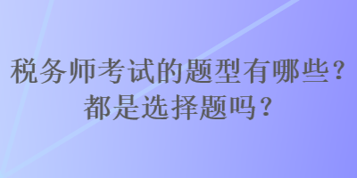 税务师考试的题型有哪些？都是选择题吗？