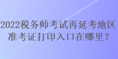 2022税务师考试再延考地区准考证打印入口在哪里？