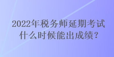 2022年税务师延期考试什么时候能出成绩？