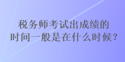 税务师考试出成绩的时间一般是在什么时候？