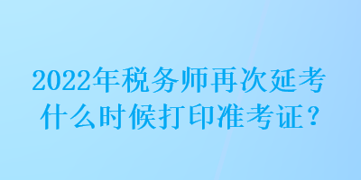 2022年税务师再次延考什么时候打印准考证？