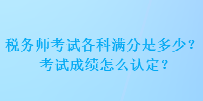 税务师考试各科满分是多少？考试成绩怎么认定？