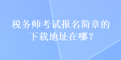 税务师考试报名简章的下载地址在哪？