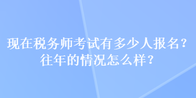 现在税务师考试有多少人报名？往年的情况怎么样？