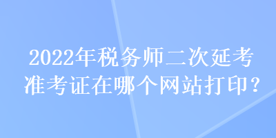 2022年税务师二次延考准考证在哪个网站打印？