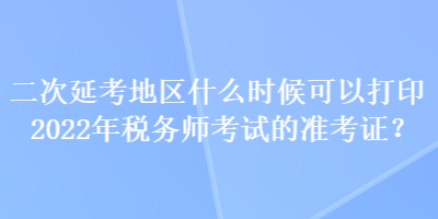 二次延考地区什么时候可以打印2022年税务师考试的准考证？