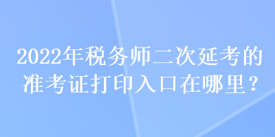 2022年税务师二次延考的准考证打印入口在哪里？