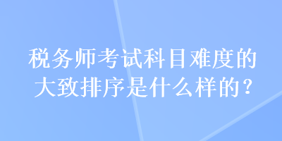 税务师考试科目难度的大致排序是什么样的？