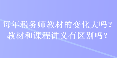 每年税务师教材的变化大吗？教材和课程讲义有区别吗？