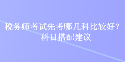 税务师考试先考哪几科比较好？科目搭配建议