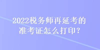 2022税务师再延考的准考证怎么打印？