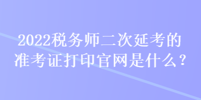 2022税务师二次延考的准考证打印官网是什么？