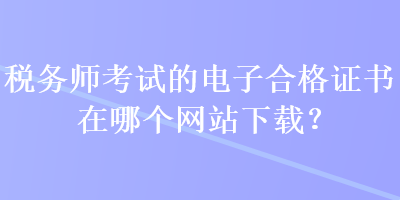 税务师考试的电子合格证书在哪个网站下载？