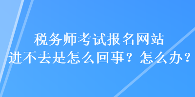 税务师考试报名网站进不去是怎么回事？怎么办？