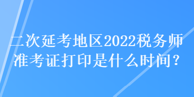 二次延考地区2022税务师准考证打印是什么时间？