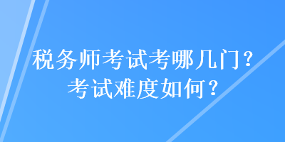 税务师考试考哪几门？考试难度如何？