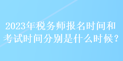 2023年税务师报名时间和考试时间分别是什么时候？