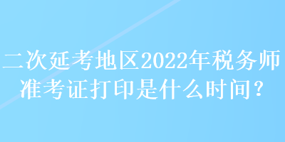 二次延考地区2022年税务师准考证打印是什么时间？