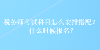 税务师考试科目怎么安排搭配？什么时候报名？