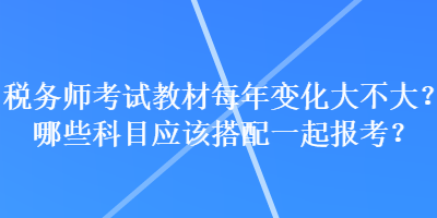 税务师考试教材每年变化大不大？哪些科目应该搭配一起报考？