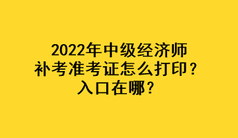 2022年中级经济师补考准考证怎么打印？入口在哪？