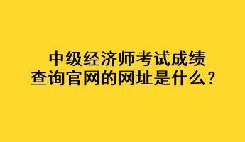 中级经济师考试成绩查询官网的网址是什么？