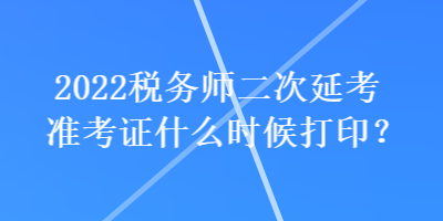 2022税务师二次延考准考证什么时候打印？