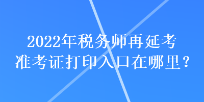 2022年税务师再延考准考证打印入口在哪里？