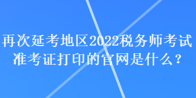 再次延考地区2022税务师考试准考证打印的官网是什么？