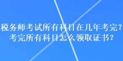 税务师考试所有科目在几年考完？考完所有科目怎么领取证书？