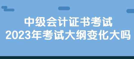 中级会计证书考试2023年考试大纲变化大吗