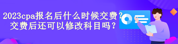 2023cpa报名后什么时候交费？交费后还可以修改科目吗？