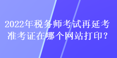 2022年税务师考试再延考准考证在哪个网站打印？