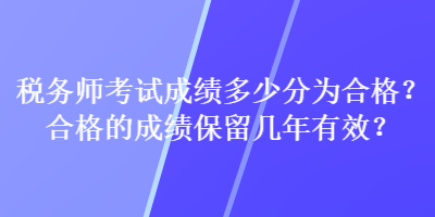 税务师考试成绩多少分为合格？合格的成绩保留几年有效？