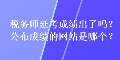 税务师延考成绩出了吗？公布成绩的网站是哪个？