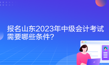 报名山东2023年中级会计考试需要哪些条件？