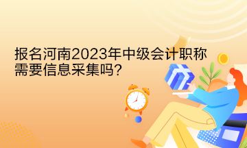 报名河南2023年中级会计职称需要信息采集吗？