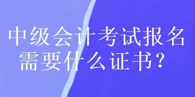 中级会计考试报名需要什么证书？