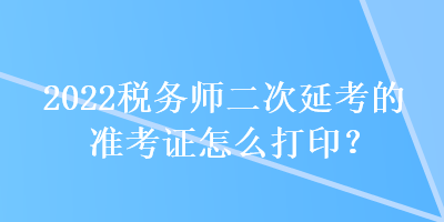 2022税务师二次延考的准考证怎么打印？