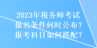 2023年税务师考试报名条件何时公布？报考科目如何搭配？