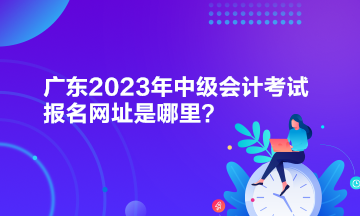 广东2023年中级会计考试报名网址是哪里？