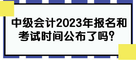 中级会计2023年报名和考试时间公布了吗？