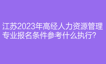 江苏2023年高经人力资源管理专业报名条件参考什么执行？