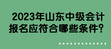 2023年山东中级会计报名应符合哪些条件？