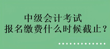 中级会计考试报名缴费什么时候截止？