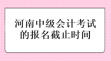 河南中级会计考试的报名截止时间在什么时候？